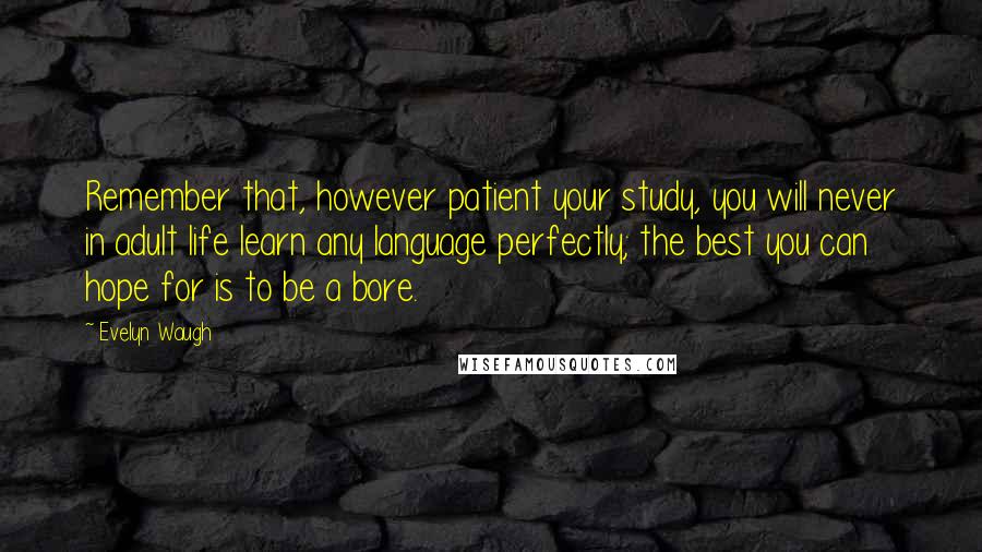 Evelyn Waugh Quotes: Remember that, however patient your study, you will never in adult life learn any language perfectly; the best you can hope for is to be a bore.