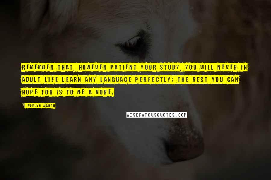 Evelyn Waugh Quotes: Remember that, however patient your study, you will never in adult life learn any language perfectly; the best you can hope for is to be a bore.