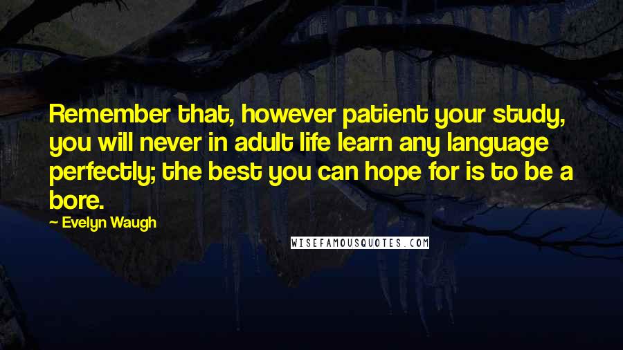 Evelyn Waugh Quotes: Remember that, however patient your study, you will never in adult life learn any language perfectly; the best you can hope for is to be a bore.