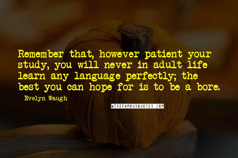Evelyn Waugh Quotes: Remember that, however patient your study, you will never in adult life learn any language perfectly; the best you can hope for is to be a bore.
