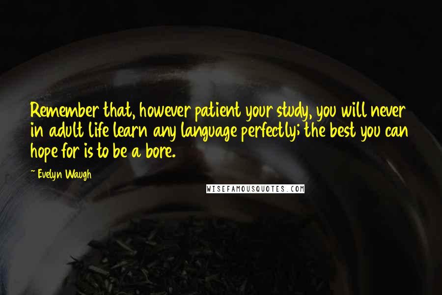 Evelyn Waugh Quotes: Remember that, however patient your study, you will never in adult life learn any language perfectly; the best you can hope for is to be a bore.
