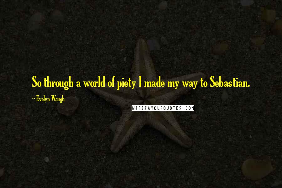 Evelyn Waugh Quotes: So through a world of piety I made my way to Sebastian.