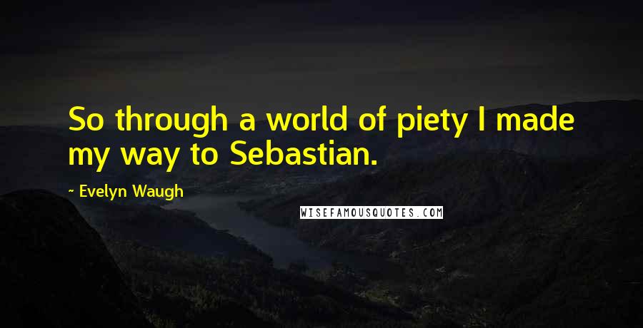 Evelyn Waugh Quotes: So through a world of piety I made my way to Sebastian.