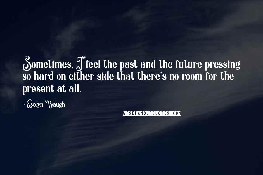 Evelyn Waugh Quotes: Sometimes, I feel the past and the future pressing so hard on either side that there's no room for the present at all.