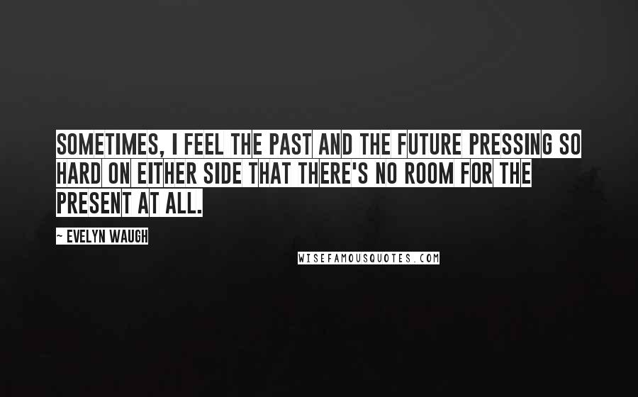 Evelyn Waugh Quotes: Sometimes, I feel the past and the future pressing so hard on either side that there's no room for the present at all.