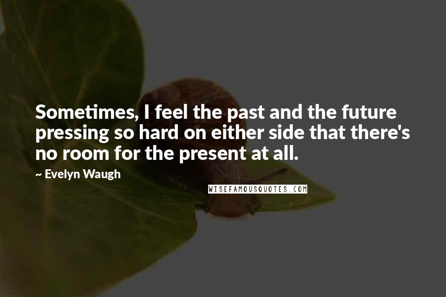 Evelyn Waugh Quotes: Sometimes, I feel the past and the future pressing so hard on either side that there's no room for the present at all.