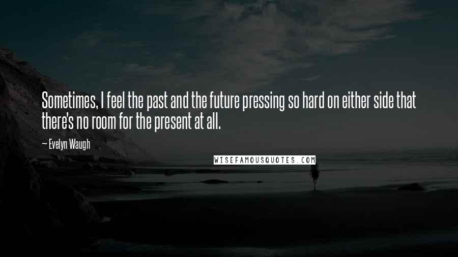 Evelyn Waugh Quotes: Sometimes, I feel the past and the future pressing so hard on either side that there's no room for the present at all.