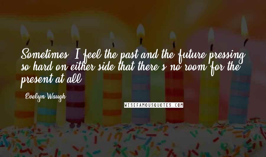 Evelyn Waugh Quotes: Sometimes, I feel the past and the future pressing so hard on either side that there's no room for the present at all.