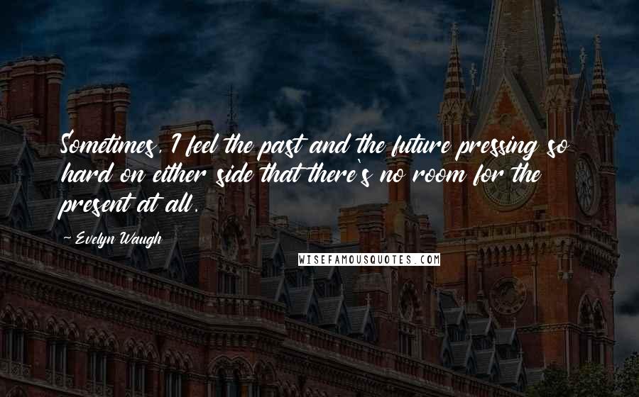 Evelyn Waugh Quotes: Sometimes, I feel the past and the future pressing so hard on either side that there's no room for the present at all.