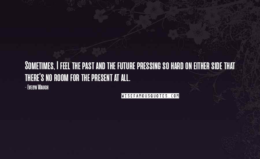 Evelyn Waugh Quotes: Sometimes, I feel the past and the future pressing so hard on either side that there's no room for the present at all.