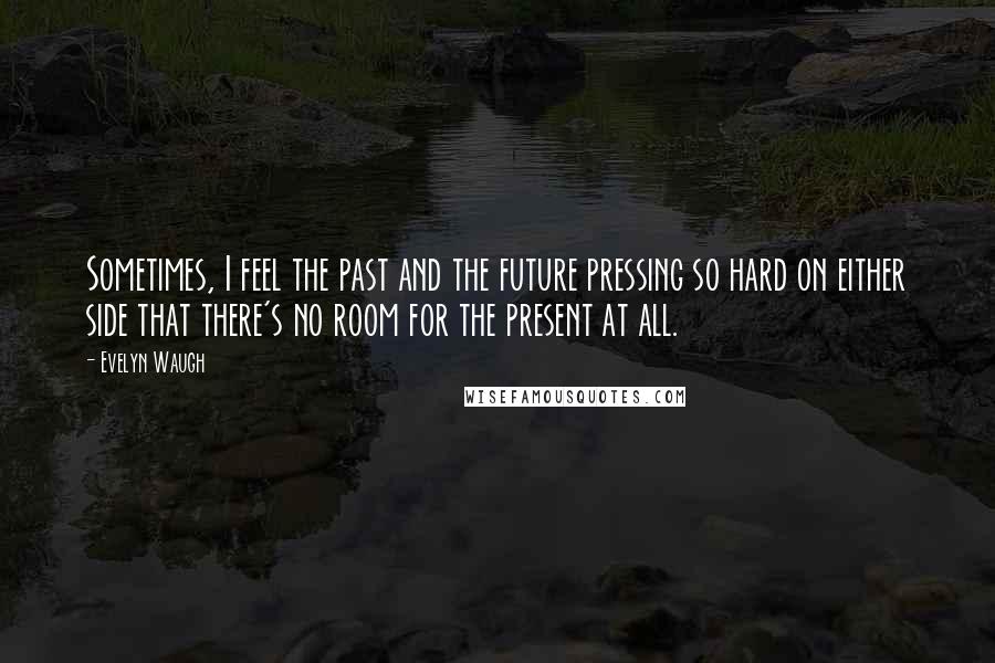 Evelyn Waugh Quotes: Sometimes, I feel the past and the future pressing so hard on either side that there's no room for the present at all.