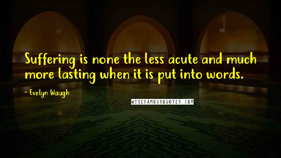 Evelyn Waugh Quotes: Suffering is none the less acute and much more lasting when it is put into words.