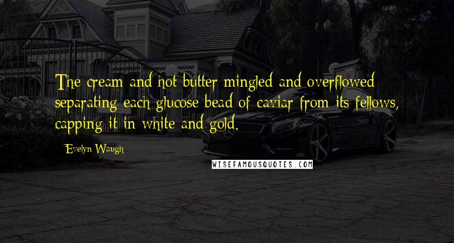 Evelyn Waugh Quotes: The cream and hot butter mingled and overflowed separating each glucose bead of caviar from its fellows, capping it in white and gold.