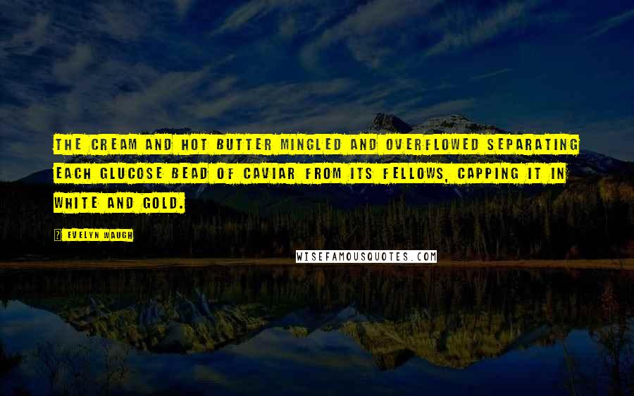 Evelyn Waugh Quotes: The cream and hot butter mingled and overflowed separating each glucose bead of caviar from its fellows, capping it in white and gold.