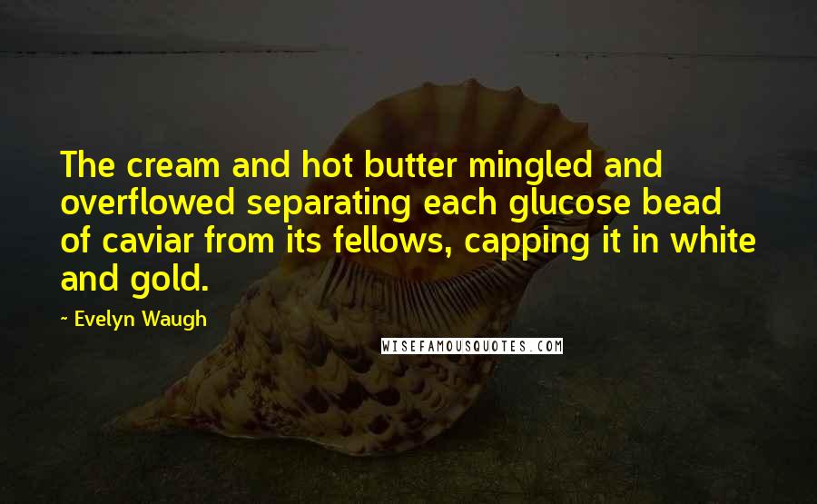 Evelyn Waugh Quotes: The cream and hot butter mingled and overflowed separating each glucose bead of caviar from its fellows, capping it in white and gold.