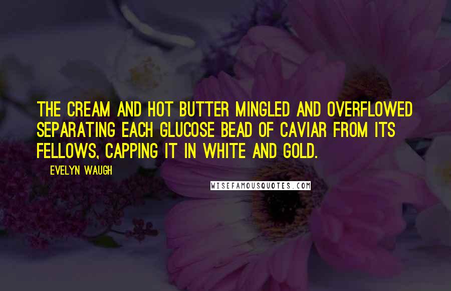 Evelyn Waugh Quotes: The cream and hot butter mingled and overflowed separating each glucose bead of caviar from its fellows, capping it in white and gold.