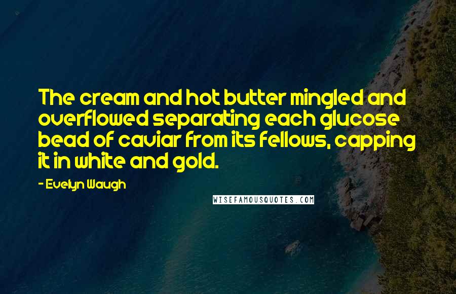 Evelyn Waugh Quotes: The cream and hot butter mingled and overflowed separating each glucose bead of caviar from its fellows, capping it in white and gold.