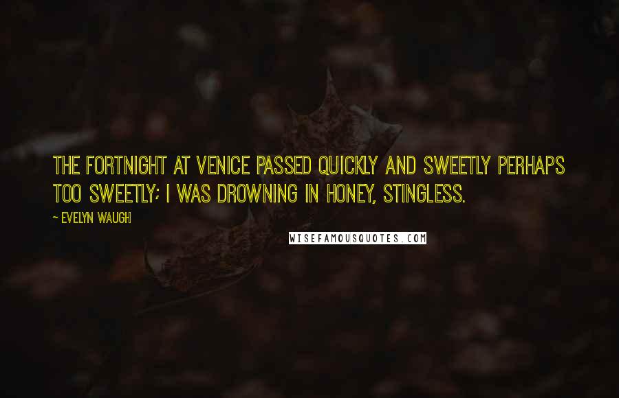 Evelyn Waugh Quotes: The fortnight at Venice passed quickly and sweetly perhaps too sweetly; I was drowning in honey, stingless.