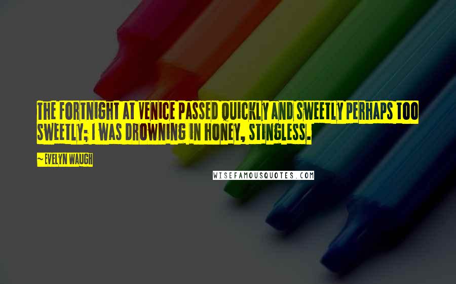 Evelyn Waugh Quotes: The fortnight at Venice passed quickly and sweetly perhaps too sweetly; I was drowning in honey, stingless.