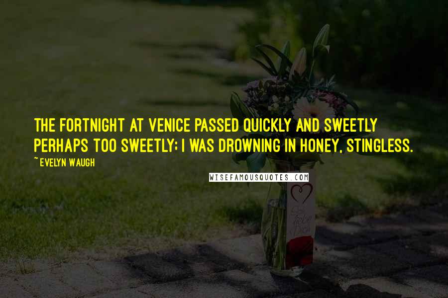 Evelyn Waugh Quotes: The fortnight at Venice passed quickly and sweetly perhaps too sweetly; I was drowning in honey, stingless.