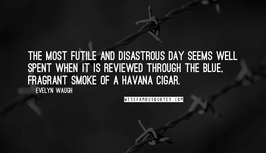 Evelyn Waugh Quotes: The most futile and disastrous day seems well spent when it is reviewed through the blue, fragrant smoke of a Havana Cigar.
