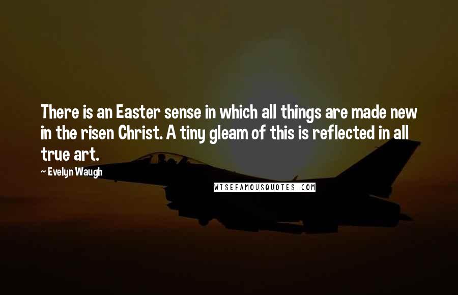 Evelyn Waugh Quotes: There is an Easter sense in which all things are made new in the risen Christ. A tiny gleam of this is reflected in all true art.