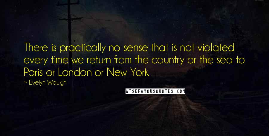 Evelyn Waugh Quotes: There is practically no sense that is not violated every time we return from the country or the sea to Paris or London or New York.