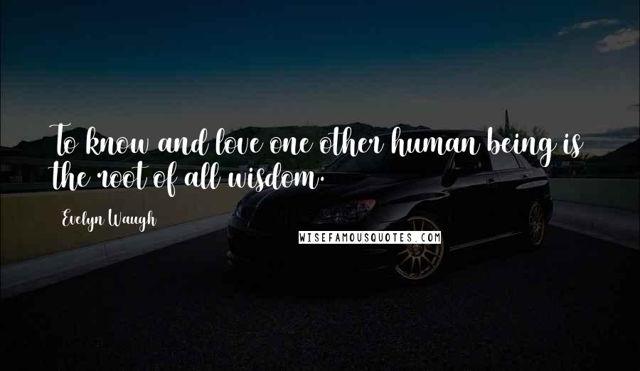 Evelyn Waugh Quotes: To know and love one other human being is the root of all wisdom.