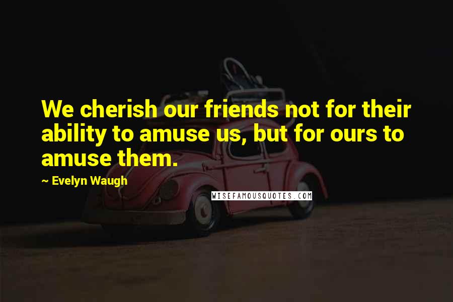 Evelyn Waugh Quotes: We cherish our friends not for their ability to amuse us, but for ours to amuse them.
