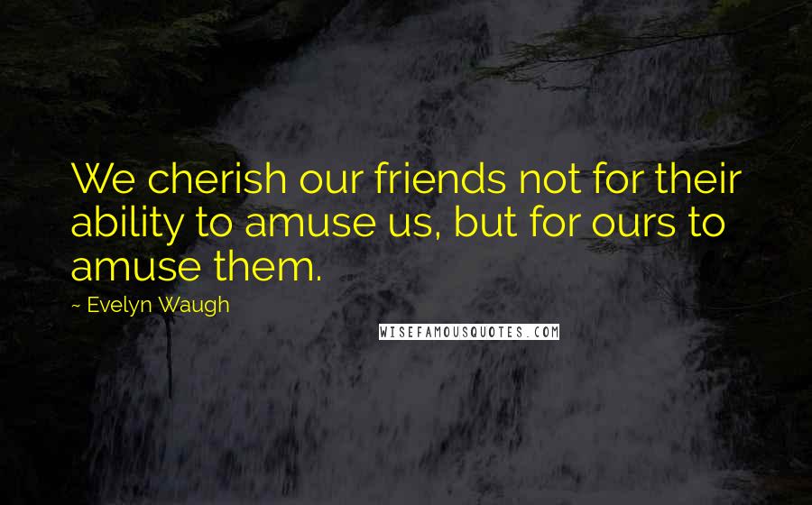 Evelyn Waugh Quotes: We cherish our friends not for their ability to amuse us, but for ours to amuse them.