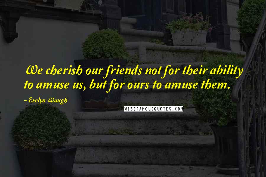 Evelyn Waugh Quotes: We cherish our friends not for their ability to amuse us, but for ours to amuse them.