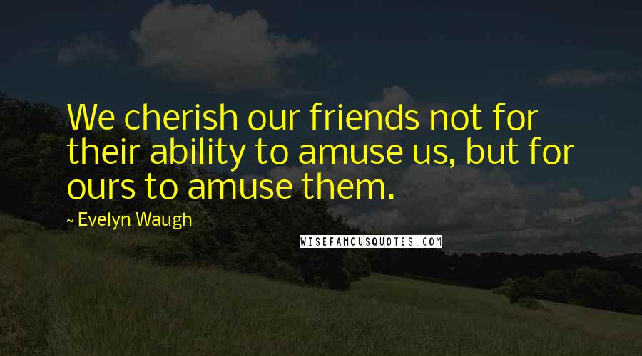 Evelyn Waugh Quotes: We cherish our friends not for their ability to amuse us, but for ours to amuse them.