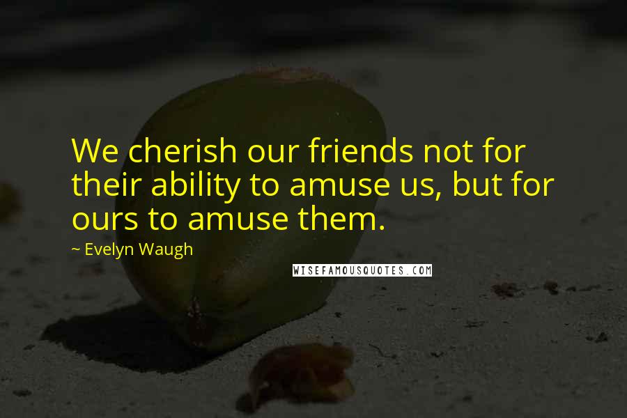 Evelyn Waugh Quotes: We cherish our friends not for their ability to amuse us, but for ours to amuse them.