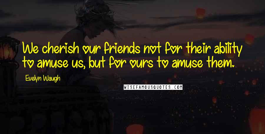 Evelyn Waugh Quotes: We cherish our friends not for their ability to amuse us, but for ours to amuse them.