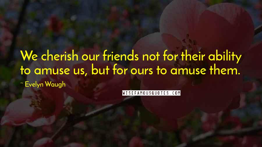 Evelyn Waugh Quotes: We cherish our friends not for their ability to amuse us, but for ours to amuse them.