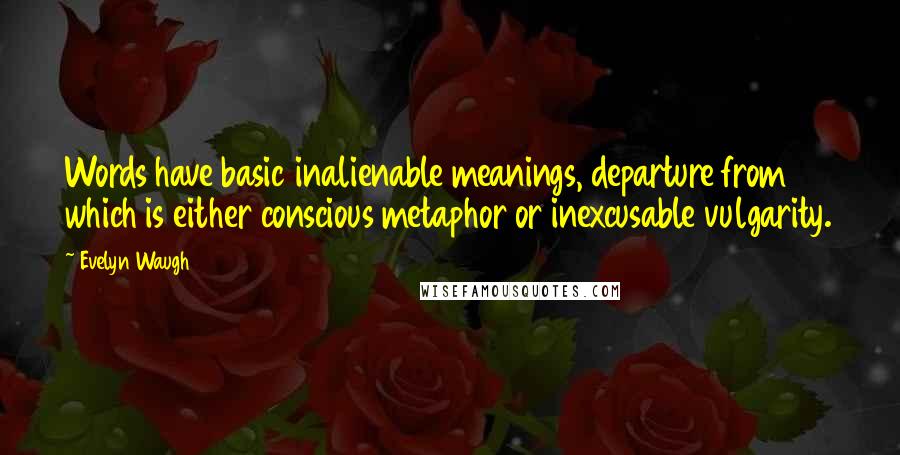 Evelyn Waugh Quotes: Words have basic inalienable meanings, departure from which is either conscious metaphor or inexcusable vulgarity.