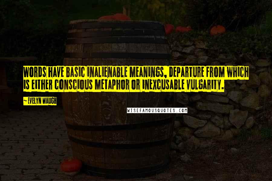 Evelyn Waugh Quotes: Words have basic inalienable meanings, departure from which is either conscious metaphor or inexcusable vulgarity.