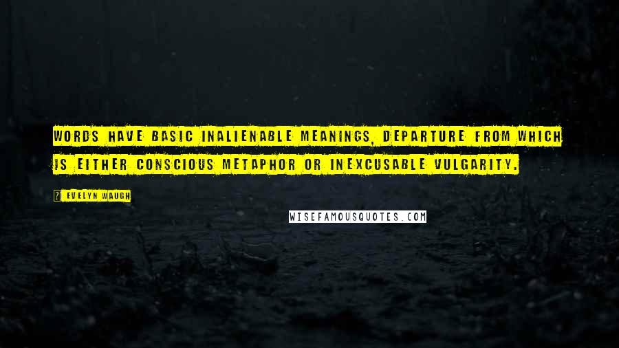 Evelyn Waugh Quotes: Words have basic inalienable meanings, departure from which is either conscious metaphor or inexcusable vulgarity.