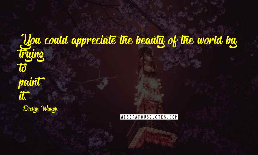Evelyn Waugh Quotes: You could appreciate the beauty of the world by trying to paint it.
