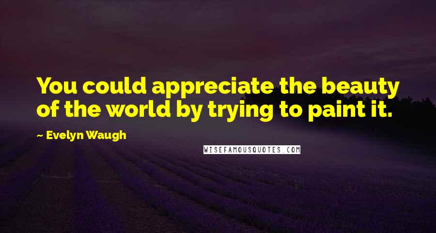 Evelyn Waugh Quotes: You could appreciate the beauty of the world by trying to paint it.