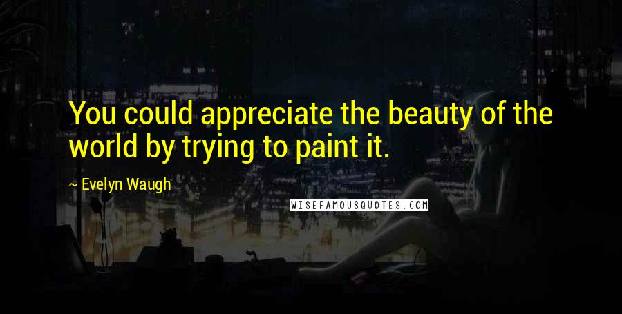 Evelyn Waugh Quotes: You could appreciate the beauty of the world by trying to paint it.