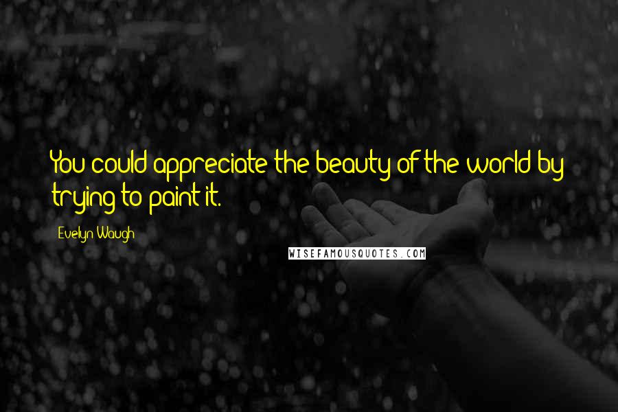 Evelyn Waugh Quotes: You could appreciate the beauty of the world by trying to paint it.