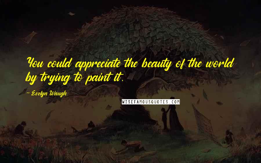 Evelyn Waugh Quotes: You could appreciate the beauty of the world by trying to paint it.