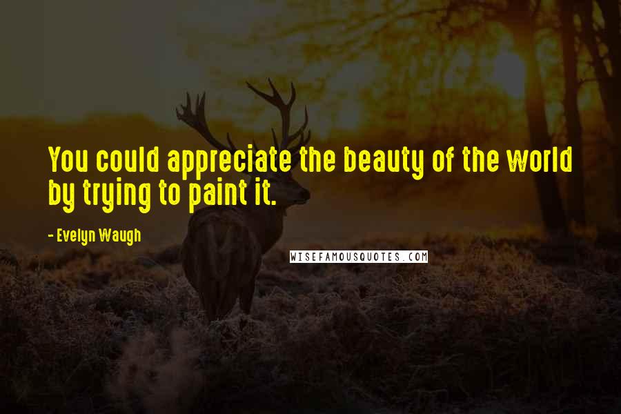 Evelyn Waugh Quotes: You could appreciate the beauty of the world by trying to paint it.