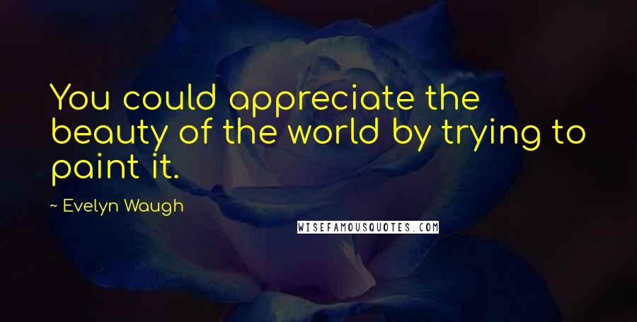 Evelyn Waugh Quotes: You could appreciate the beauty of the world by trying to paint it.