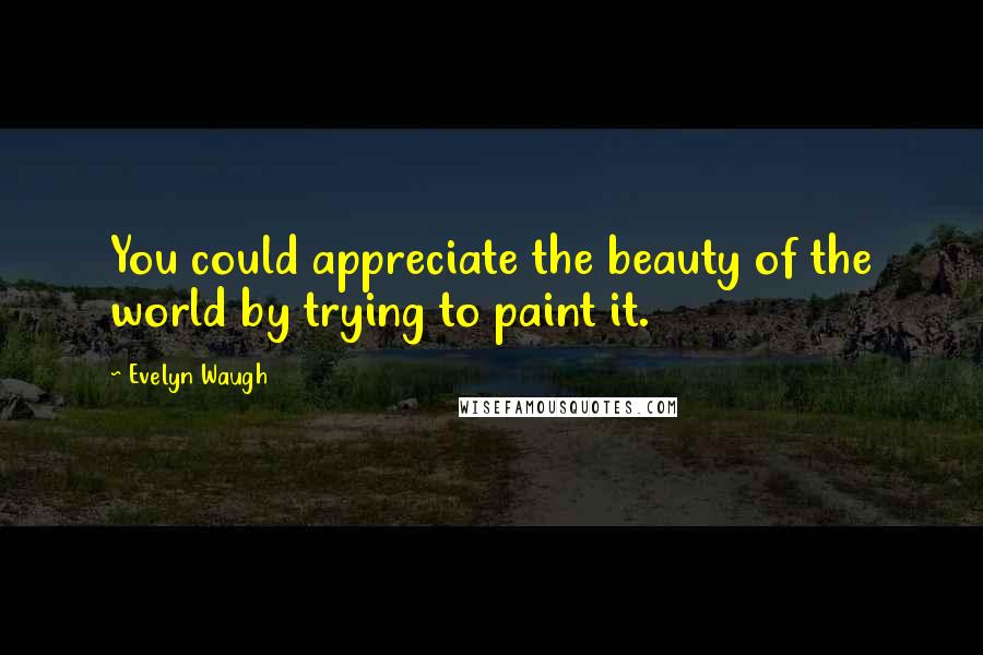 Evelyn Waugh Quotes: You could appreciate the beauty of the world by trying to paint it.