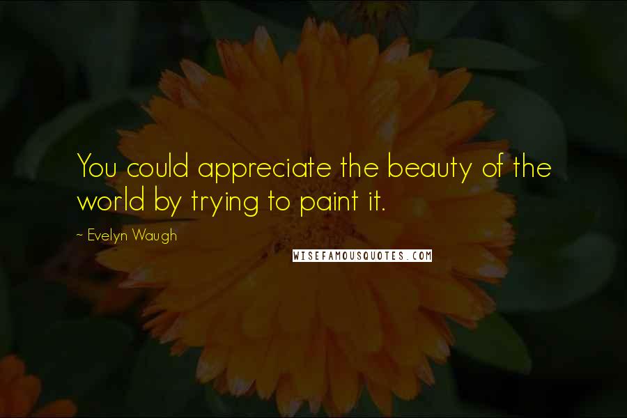 Evelyn Waugh Quotes: You could appreciate the beauty of the world by trying to paint it.