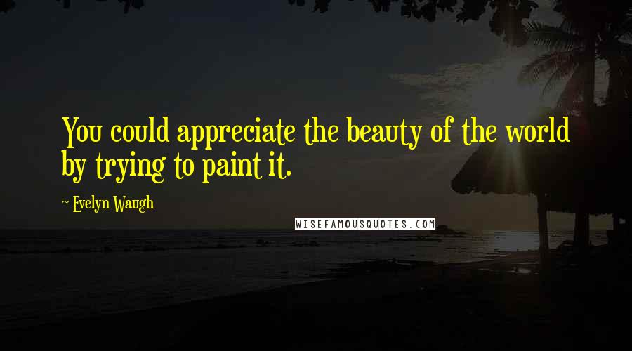 Evelyn Waugh Quotes: You could appreciate the beauty of the world by trying to paint it.
