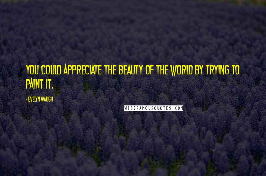 Evelyn Waugh Quotes: You could appreciate the beauty of the world by trying to paint it.