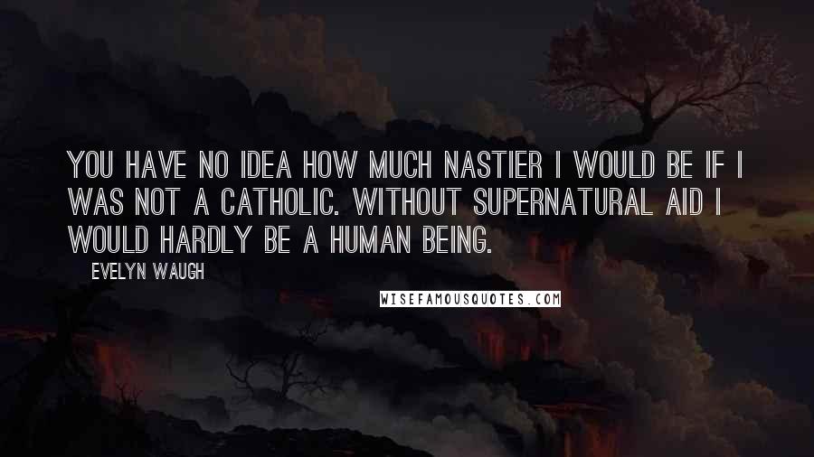 Evelyn Waugh Quotes: You have no idea how much nastier I would be if I was not a Catholic. Without supernatural aid I would hardly be a human being.